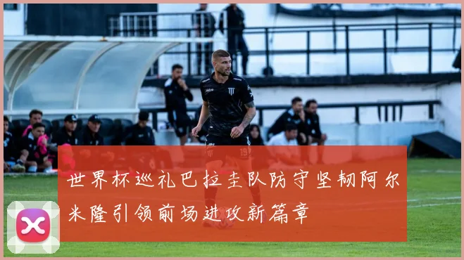 世界杯巡礼巴拉圭队防守坚韧阿尔米隆引领前场进攻新篇章