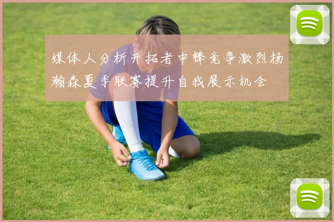 媒体人分析开拓者中锋竞争激烈杨瀚森夏季联赛提升自我展示机会