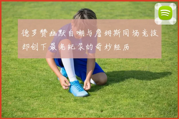 德罗赞幽默自嘲与詹姆斯同场竞技却创下最老纪录的奇妙经历