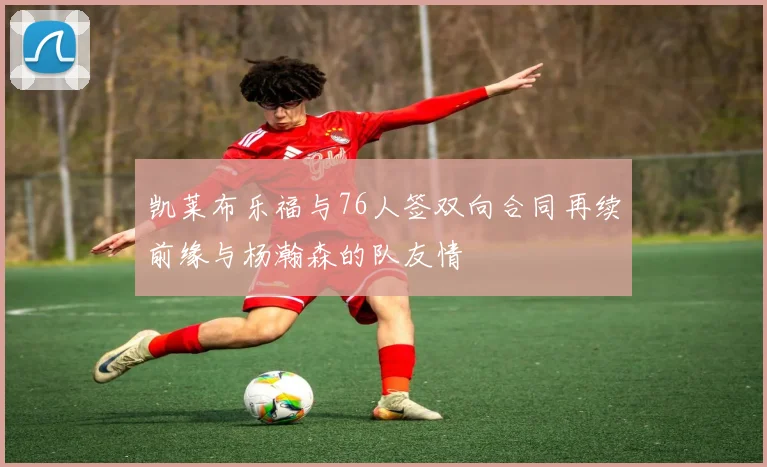 凯莱布乐福与76人签双向合同再续前缘与杨瀚森的队友情