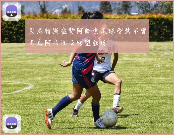 贝尼特斯盛赞阿隆索足球智慧不曾考虑阿韦洛亚转型教练