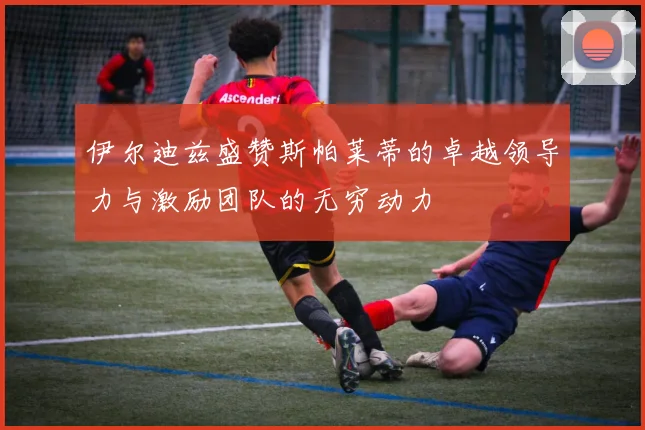 伊尔迪兹盛赞斯帕莱蒂的卓越领导力与激励团队的无穷动力