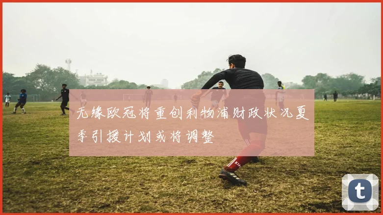 无缘欧冠将重创利物浦财政状况夏季引援计划或将调整