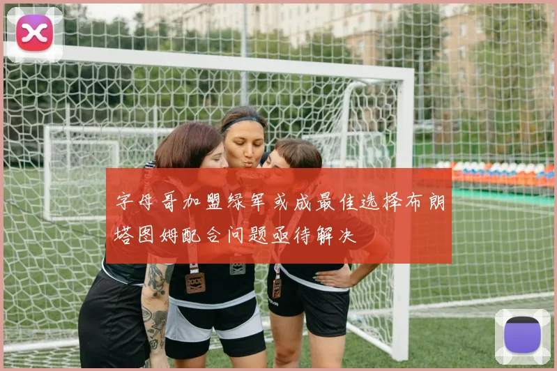 字母哥加盟绿军或成最佳选择布朗塔图姆配合问题亟待解决