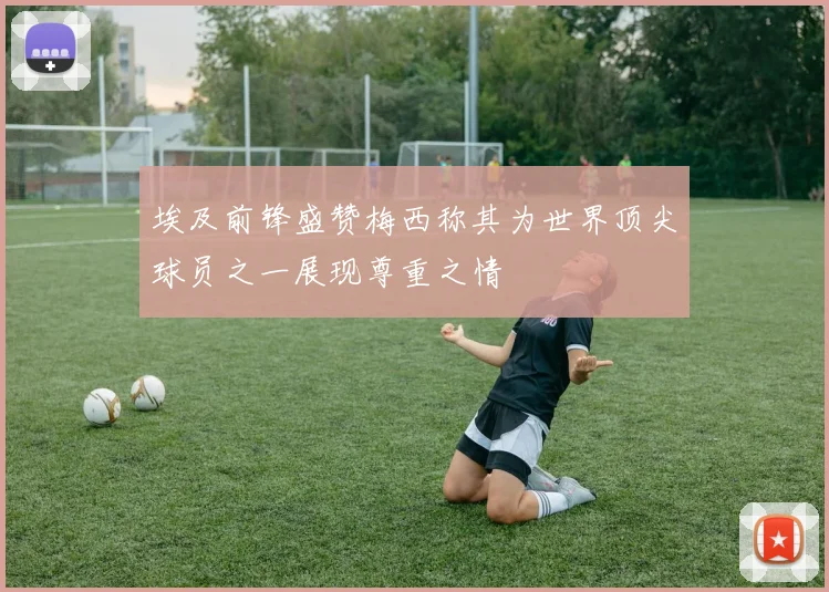 埃及前锋盛赞梅西称其为世界顶尖球员之一展现尊重之情