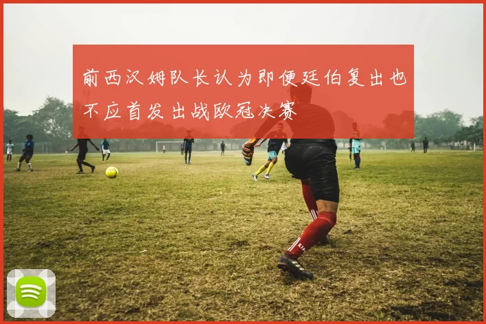 前西汉姆队长认为即便廷伯复出也不应首发出战欧冠决赛