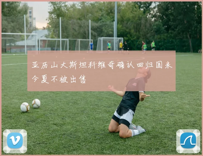 亚历山大斯坦科维奇确认回归国米今夏不被出售