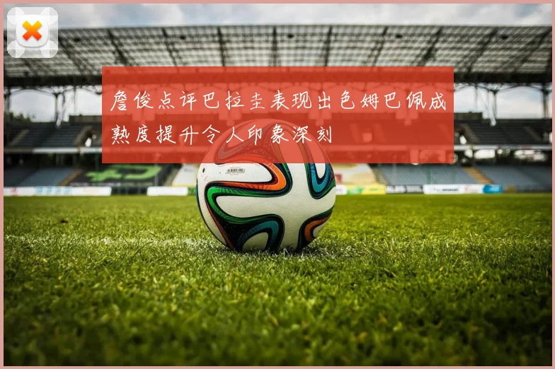 詹俊点评巴拉圭表现出色姆巴佩成熟度提升令人印象深刻