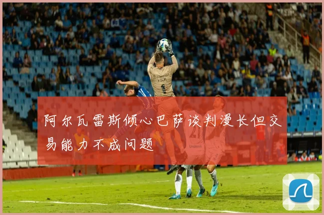 阿尔瓦雷斯倾心巴萨谈判漫长但交易能力不成问题