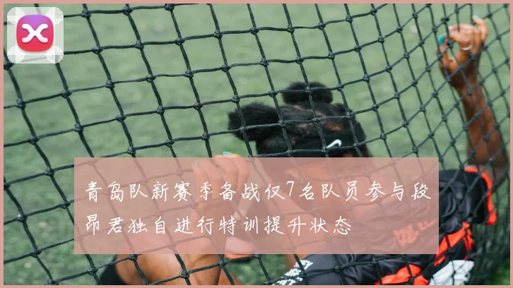 青岛队新赛季备战仅7名队员参与段昂君独自进行特训提升状态