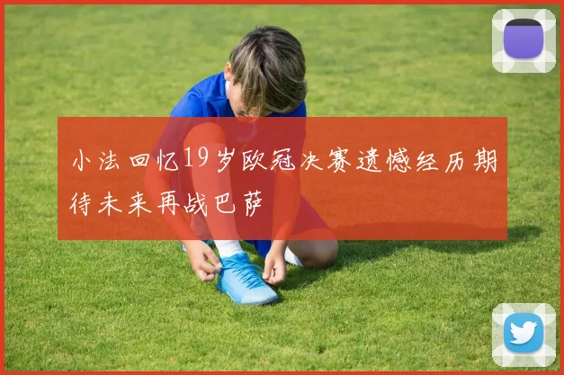 小法回忆19岁欧冠决赛遗憾经历期待未来再战巴萨