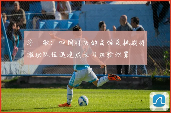 浮嶋敏：四国对决的高强度挑战将推动队伍迅速成长与经验积累