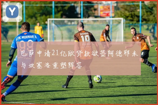 巴萨申请21亿欧贷款欲签阿德耶米与坎塞洛重塑阵容