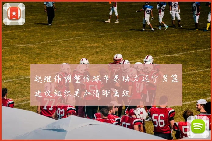 赵继伟调整传球节奏助力辽宁男篮进攻组织更加清晰高效
