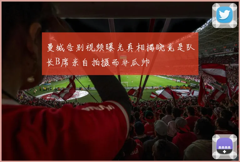 曼城告别视频曝光真相揭晓竟是队长B席亲自拍摄而非瓜帅