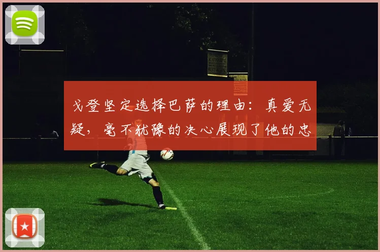 戈登坚定选择巴萨的理由：真爱无疑，毫不犹豫的决心展现了他的忠诚
