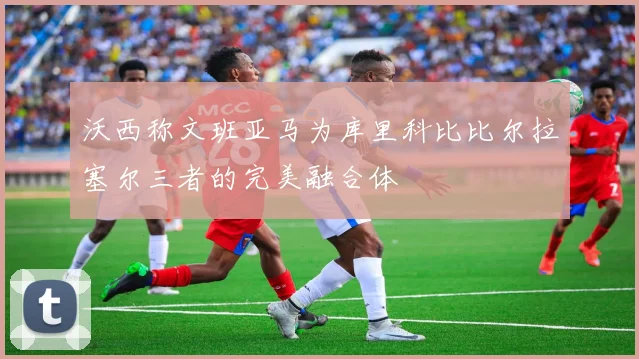 沃西称文班亚马为库里科比比尔拉塞尔三者的完美融合体