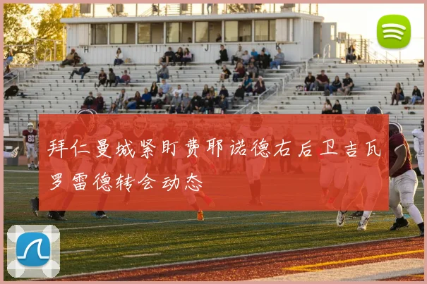 拜仁曼城紧盯费耶诺德右后卫吉瓦罗雷德转会动态