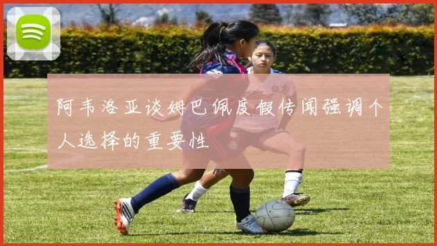阿韦洛亚谈姆巴佩度假传闻强调个人选择的重要性