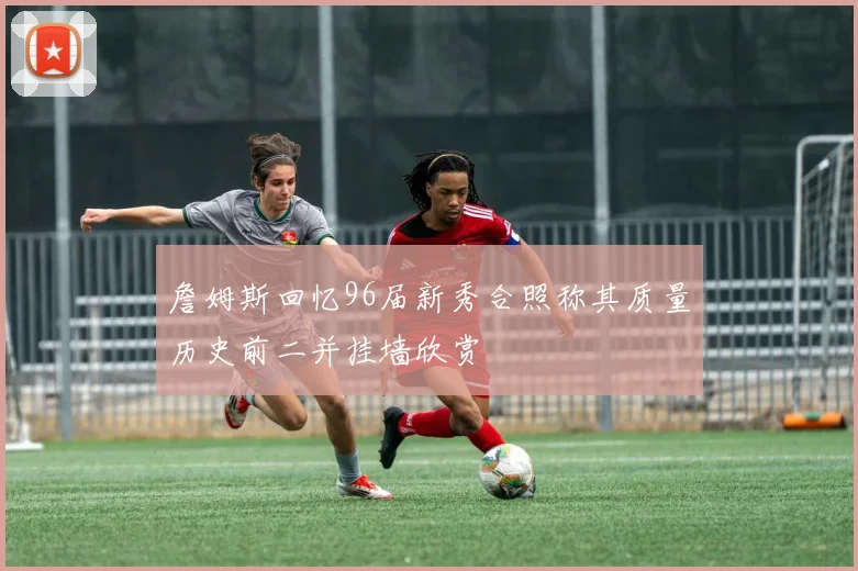 詹姆斯回忆96届新秀合照称其质量历史前二并挂墙欣赏