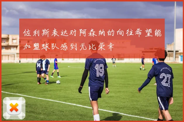 佐利斯表达对阿森纳的向往希望能加盟球队感到无比荣幸