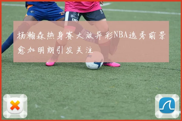 杨瀚森热身赛大放异彩NBA选秀前景愈加明朗引发关注